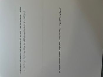 5) Divide the data into two groups: those with High School GPA under 3.5 and High School GPA 3.5 or bigger.
a) Test the claim that the mean College GPA is 3.0 for those with under 3.5 GPA in High School.
b) Test the claim that the mean College GPA is 3.0 for those with 3.5 or bigger GPA in High School.