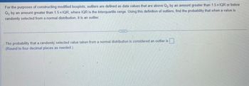 For the purposes of constructing modified boxplots, outliers are defined as data values that are above Q, by an amount greater than 1.5 x IQR or below
Q₁ by an amount greater than 1.5xIQR, where IQR is the interquartile range. Using this definition of outliers, find the probability that when a value is
randomly selected from a normal distribution, it is an outlier.
ETTE
The probability that a randomly selected value taken from a normal distribution is considered an outlier is
(Round to four decimal places as needed.)