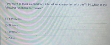 If you want to make a confidence interval for a proportion with the TI-84, which of the
following functions do you use?
O 1-PropZInt...
O TInterval...
ZInterval...
Z-Test...