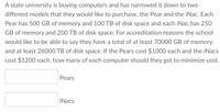 A state university is buying computers and has narrowed it down to two
different models that they would like to purchase, the Pear and the iNac. Each
Pear has 500 GB of memory and 100 TB of disk space and each iNac has 25O
GB of memory and 200 TB of disk space. For accreditation reasons the school
would like to be able to say they have a total of at least 70000 GB of memory
and at least 26000 TB of disk space. If the Pears cost $1000 each and the iNacs
cost $1200 each, how many of each computer should they get to minimize cost.
Pears
iNacs
