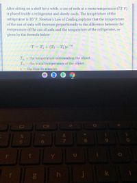 **Newton’s Law of Cooling: Understanding Temperature Changes**

After sitting on a shelf for a while, a can of soda at room temperature (73°F) is placed inside a refrigerator and slowly cools. The temperature of the refrigerator is 35°F. Newton's Law of Cooling explains that the temperature of the can of soda will decrease proportionally to the difference between the temperature of the can and the temperature of the refrigerator, as given by the formula below:

\[ T = T_a + (T_0 - T_a)e^{-kt} \]

Where:
- \( T_a \) = the temperature surrounding the object
- \( T_0 \) = the initial temperature of the object
- \( t \) = the time in minutes

**Explanation of the Formula:**

The formula above describes how the temperature \( T \) of an object approaches the ambient temperature \( T_a \). The expression \( (T_0 - T_a)e^{-kt} \) represents the exponential decay of the temperature difference over time. The rate at which the temperature changes is determined by the constant \( k \), which depends on the properties of the object and the conditions of cooling.