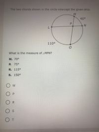 The two chords shown in the circle intercept the given arcs.
40°
110°
What is the measure of MPN?
M. 70°
P. 75°
R. 115°
S. 150°
O M
R.
P.
