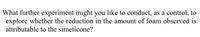 What further experiment might you like to conduct, as a control, to
explore whether the reduction in the amount of foam observed is
attributable to the simeticone?
