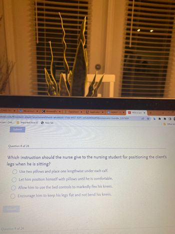 COVID-191 X
My account X C Broward Pal x
Opportunit X ZG Application x e ADN37-HX EHESI | Case X
+
sevier.com/#/content-player?assessmentVtwld-afcd4cb0-17dd-4437-82f1-ce5cb069ddf9&instanceld-bundle_2207609
☆ b
n.com - Onli...
Imported From IE
New Tab
Other bo-
Submit
Question 8 of 24
Which instruction should the nurse give to the nursing student for positioning the client's
legs when he is sitting?
Use two pillows and place one lengthwise under each calf.
Let him position himself with pillows until he is comfortable.
Allow him to use the bed controls to markedly flex his knees.
Encourage him to keep his legs flat and not bend his knees.
Submit
Question 9 of 24