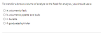To transfer a known volume of analyte to the flask for analysis, you should use a
a. volumetric flask
O b. volumetric pipette and bulb
Oc. burette
O d. graduated cylinder
