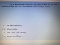 can be defined as level of efficiency that reflects all public and non-public
information on the firm's stock prices listed at various exchanges is called:
O a.
Weak Form Efficiency.
O b. Efficient Utility.
Semi Strong Form Efficiency.
O d. Strong Form Efficiency.
