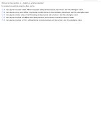 **Question:**

What are the three conditions for a market to be perfectly competitive?

For a market to be perfectly competitive, there must be:

- **A.** Many buyers and a small number of firms that compete, selling identical products, and barriers to new firms entering the market.
- **B.** Many buyers and one seller, with the firm producing a product that has no close substitutes, and barriers to new firms entering the market.
- **C.** Many buyers and a few sellers, with all firms selling identical products, and no barriers to new firms entering the market.
- **D.** Many buyers and sellers, with all firms selling identical products, and no barriers to new firms entering the market.
- **E.** Many buyers and sellers, with firms selling similar but not identical products, with low barriers to new firms entering the market.