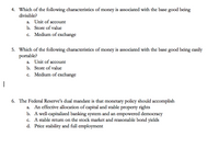 4. Which of the following characteristics of money is associated with the base good being
divisible?
a. Unit of account
b. Store of value
c. Medium of exchange
5. Which of the following characteristics of money is associated with the base good being easily
portable?
a. Unit of account
b. Store of value
c. Medium of exchange
6. The Federal Reserve's dual mandate is that monetary policy should accomplish
An effective allocation of capital and stable property rights
b. A well-capitalized banking system and an empowered democracy
c. A stable return on the stock market and reasonable bond yields
d. Price stability and full employment
а.
