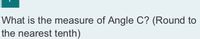 ### Geometry Problem: Determining the Measure of Angle C

**Problem Description:**
What is the measure of Angle C? (Round to the nearest tenth)

**Instructions:**
To find the measure of Angle C, you might need to use geometric principles such as the angle sum of a triangle or trigonometric functions. Ensure your final answer is rounded to the nearest tenth.

**Notes:**
1. If you are given a triangle, the sum of the internal angles is always 180 degrees.
2. Trigonometric functions such as sine, cosine, and tangent may be helpful depending on the information provided (sides and/or other angles).

For illustrative purposes, if a diagram of a triangle or other geometrical figure is part of this problem, observe any given side lengths or angles as they can provide significant guidance for solving the problem.