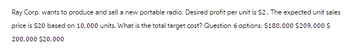 Ray Corp. wants to produce and sell a new portable radio. Desired profit per unit is $2. The expected unit sales
price is $20 based on 10,000 units. What is the total target cost? Question 6 options: $180,000 $209,000 $
200,000 $20,000