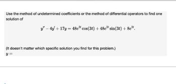 Use the method of undetermined coefficients or the method of differential operators to find one
solution of
y" 4y+17y=48e2 cos(3t) + 48e2t sin (3t) + 8e2t.
(It doesn't matter which specific solution you find for this problem.)
y =