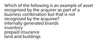 Which of the following is an example of asset
recognised by the acquirer as part of a
business combination but that is not
recognised by the acquiree?
internally generated brands
inventory
prepaid insurance
land and buildings
