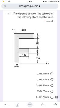 P ৭:
* llı. Classroom
docs.google.com a
bläi 5
The distance between the centroid of
the following shape and the y axis
.is
300
75
150
75
150
150
75
X-66.44mm
X-98.86mm
X-133.56mm
X-54.78mm
X-113.25mm
->
