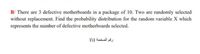 B/ There are 3 defective motherboards in a package of 10. Two are randomly selected
without replacement. Find the probability distribution for the random variable X which
represents the number of defective motherboards selected.
رقم الصفحة 1\1
