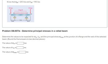 Know that all = 25.5 ksi and Tall = 14.5 ksi.
20 kips
10 ft
2 kips/ft
30 ft
The value of Tm is
The value of Omax is
C
ksi.
ksi.
20 kips
Problem 08.007.b - Determine principal stresses in a rolled beam
Determine the values to be expected for om, Tm, and the principal stress max at the junction of a flange and the web of the selected
beam. (Round the final answers to two decimal places.)
The value of mis
10 ft
D
ksi.