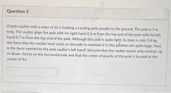 Question 5
A pole-vaulter with a mass of 62 is holding a vaulting pole parallel to the ground. The pole is 5 m
long. The vaulter grips the pole with his right hand 0.3 m from the top end of the pole with his left
hand 0.7 m from the top end of the pole. Although this pole is quite light, its mass is only 3.4 kg.
the force that the vaulter must exert on the pole to maintain it in this position are quite large. How
is the force exerted by the pole vaulter's left hand? (Assume that the vaulter exerts only vertical- up
or down- forces on the horizontal pole and that the center of gravity of the pole is located at the
center of its)