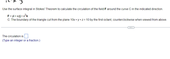 15.7 3
Use the surface integral in Stokes' Theorem to calculate the circulation of the field F around the curve C in the indicated direction.
F = yi+xzj+x²k
C: The boundary of the triangle cut from the plane 10x + y + z = 10 by the first octant, counterclockwise when viewed from above.
The circulation is
(Type an integer or a fraction.)
(...)