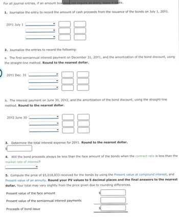 For all journal entries, if an amount box does not require an entry, leave it blank.
1. Journalize the entry to record the amount of cash proceeds from the issuance of the bonds on July 1, 20Y1.
20Y1 July 1
2. Journalize the entries to record the following:
a. The first semiannual interest payment on December 31, 20Y1, and the amortization of the bond discount, using
the straight-line method. Round to the nearest dollar.
20Y1 Dec. 31
b. The interest payment on June 30, 20Y2, and the amortization of the bond discount, using the straight-line
method. Round to the nearest dollar.
20Y2 June 30
3. Determine the total interest expense for 20Y1. Round to the nearest dollar.
$
DD
4. Will the bond proceeds always be less than the face amount of the bonds when the contract rate is less than the
market rate of interest?
5. Compute the price of $5,018,833 received for the bonds by using the Present value at compound interest, and
Present value of an annuity. Round your PV values to 5 decimal places and the final answers to the nearest
dollar. Your total may vary slightly from the price given due to rounding differences.
Present value of the face amount
Present value of the semiannual interest payments
Proceeds of bond issue