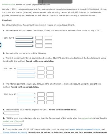 Bond discount, entries for bonds payable transactions
On July 1, 20Y1, Livingston Equipment Co., a wholesaler of manufacturing equipment, issued $5,700,000 of 10-year,
9% bonds at a market (effective) interest rate of 11%, receiving cash of $5,018,833. Interest on the bonds is
payable semiannually on December 31 and June 30. The fiscal year of the company is the calendar year.
Required:
For all journal entries, if an amount box does not require an entry, leave it blank.
1. Journalize the entry to record the amount of cash proceeds from the issuance of the bonds on July 1, 20Y1.
20Y1 July 1
2. Journalize the entries to record the following:
a. The first semiannual interest payment on December 31, 20Y1, and the amortization of the bond discount, using
the straight-line method. Round to the nearest dollar.
20Y1 Dec. 31
b. The interest payment on June 30, 20Y2, and the amortization of the bond discount, using the straight-line
method. Round to the nearest dollar.
20Y2 June 30
B
3. Determine the total interest expense for 20Y1. Round to the nearest dollar.
$
4. Will the bond proceeds always be less than the face amount of the bonds when the contract rate is less than the
market rate of interest?
5. Compute the price of $5,018,833 received for the bonds by using the Present value at compound interest, and
Present value of an annuity. Round your PV values to 5 decimal places and the final answers to the nearest