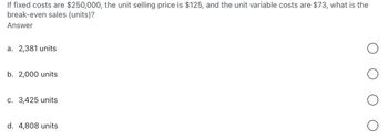 If fixed costs are $250,000, the unit selling price is $125, and the unit variable costs are $73, what is the
break-even sales (units)?
Answer
a. 2,381 units
b. 2,000 units
c. 3,425 units
d. 4,808 units
о
о
о
о