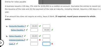 Entries for notes payable
A business issued a 120-day, 5% note for $100,000 to a creditor on account. Journalize the entries to record (a)
the issuance of the note and (b) the payment of the note at maturity, including interest. Assume a 360 days in a
year.
If an amount box does not require an entry, leave it blank. If required, round yours answers to whole
dollar.
a. Accounts Payable
Notes Payable
b. Notes Payable
Interest Expense
Cash
100,000
100,000
100,000
X