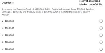 Question 11
Not yet answered
Marked out of 0.20
A company had Common Stock of $425,000; Paid in Capital in Excess of Par of $75,000; Retained
Earnings of $225,500 and Treasury Stock of $25,000. What is the total Stockholders' equity?
Answer
a. $750,500
b. $300,500
c. $725,500
d. $700,000
e. $700,500