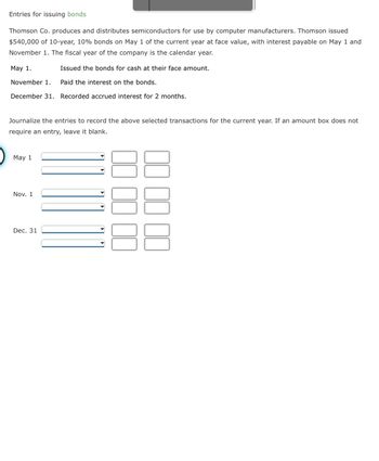Entries for issuing bonds
Thomson Co. produces and distributes semiconductors for use by computer manufacturers. Thomson issued
$540,000 of 10-year, 10% bonds on May 1 of the current year at face value, with interest payable on May 1 and
November 1. The fiscal year of the company is the calendar year.
May 1.
Issued the bonds for cash at their face amount.
November 1.
Paid the interest on the bonds.
December 31. Recorded accrued interest for 2 months.
Journalize the entries to record the above selected transactions for the current year. If an amount box does not
require an entry, leave it blank.
May 1
Nov. 1
Dec. 31