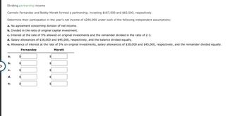 Dividing partnership income
Carmelo Fernandez and Bobby Morett formed a partnership, investing $187,500 and $62,500, respectively.
Determine their participation in the year's net income of $290,000 under each of the following independent assumptions:
a. No agreement concerning division of net income.
b. Divided in the ratio of original capital investment.
c. Interest at the rate of 5% allowed on original investments and the remainder divided in the ratio of 2:3.
d. Salary allowances of $38,000 and $45,000, respectively, and the balance divided equally.
e. Allowance of interest at the rate of 5% on original investments, salary allowances of $38,000 and $45,000, respectively, and the remainder divided equally.
Fernandez
Morett
a.
b.
C.
d.
e.