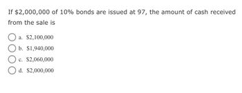 If $2,000,000 of 10% bonds are issued at 97, the amount of cash received
from the sale is
a. $2,100,000
b. $1,940,000
c. $2,060,000
d. $2,000,000