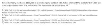 Ruben Company purchased $100,000 of Evans Company bonds at 100. Ruben later sold the bonds for $104,500 plus
$500 in accrued interest. The journal entry for the sale of the bonds would be
debit Cash, $104,500, and Interest Receivable, $500; credit Investments-Evans Company Bonds, $100,000, Gain on Sale of Investments,
$4,500, and Interest Revenue, $500
Odebit Cash, $105,000; credit Investments Evans Company Bonds, $100,000, Gain on Sale of Investments, $4,500, and Interest Revenue,
$500
debit Cash, $105,000; credit Investments-Evans Company Bonds, $100,000, and Gain on Sale of Investments, $5,000
debit Cash, $105,000; credit Investments-Evans Company Bonds, $104,500, and Interest Revenue, $500