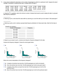 *11. A busy airport collected the data below on the number of passengers by airline for a particular month. Suppose the airport
manager is interested in analyzing these data. Complete parts a through d.
189,852 86,242 485,783
392,330 51,227 206,431
21,110 309,061
17,154
37,368
85,888 474,095
11,632
1,586 126,391 409,166
64,129
98,283
117,990 92,267 189,261
62,539 176,220
43,402 35,578 623,456 261,027
322,156 29,400 89,523 208,495 44,836 333,804
a. Using the 2* zn guideline, what is the minimum number of classes that should be used to display the data in a grouped
data frequency distribution?
b. Referring to part a, what should the class width be, assuming you round the width up to the nearest 1,000 passengers?
c. Referring to parts a and b, develop a grouped data frequency distribution for these airport data. (Start the first class at
0.)
(Simplify your answers.)
Number Of Passengers
and under
Frequency
and under
and under
and under
and under
and under
d. Based on your answer to part c, construct and interpret a frequency histogram for the data.
Construct the frequency histogram. Choose the correct graph below.
А.
В.
c.
30-
30-
30-
15-
15-
15-
0-
312.000 624,000
Number Of Passengers
312,000 624,000
Number Of Passengers
312,000 624,000
Number Of Passengers
What is the correct interpretation of the frequency histogram?
A. A majority of all airlines have less than 104,000 passengers per month at all airports.
B. Only a few airlines have more than 104,000 passengers per month at any given airport.
C. A majority of the airlines surveyed have less than 104,000 passengers per month at this
particular airport.
D. Most of the airlines have more than 104,000 passengers per month at this particular airport.
Frequency
Kouanbai
Kouanbei
