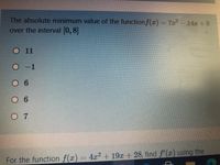 The absolute minimum value of the functionf(z)%3D712-14x+ 6
over the interval (0, 8]
O11
O-1
O 6
6
07
For the function f(x)
4x2 + 19x + 28, find f'(r) using the
