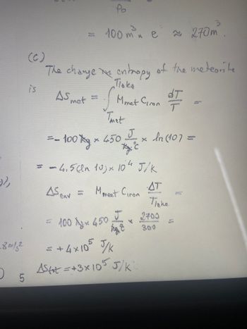 .8 m/s²
)
5
=
is
(C)
The change in entropy of the meteorite
Поко
Mmet Ciron
AS met
BON
Po
100 m²³ e 270m
= - 100 g *
Thet
J
Ac
= = 4,5 cm 10) × 104 J/K
As env=
M meet Giron
× 450
wome
× In (107 =
fog
= +4×105 J/K
Astot =+3x105 5/K
dT
T
AT
Паке
2400
= 100 × 450 × 2705
x
300
J