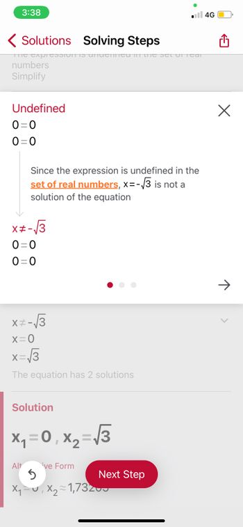 3:38
Solutions Solving Steps
The expressionIS UNTUTTined in the set oricar
numbers
Simplify
Undefined
0=0
0=0
x#-√3
0=0
0=0
Since the expression is undefined in the
set of real numbers, x= -√3 is not a
solution of the equation
x= -√3
x=0
x = √3
The equation has 2 solutions
Solution
x₁ = 0₁x₂ = √3
0,
Alt
ive Form
.4G
Next Step
5
X₁−u, X₂~1,73200
X