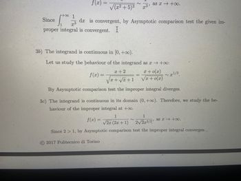 f(x):
~
√(x²+5)³ 3¹
Since
1.+00 11/13 da is convergent, by Asymptotic comparison test the given im-
x3
proper integral is convergent. I
as x+0.
36) The integrand is continuous in [0, +∞o).
Let us study the behaviour of the integrand as a → +∞o:
f(x) =
x + 0(x)
√x+0(x)
~x¹/2.
2017 Politecnico di Torino
x + 2
√x+√x+1
By Asymptotic comparison test the improper integral diverges.
3c) The integrand is continuous in its domain (0, +∞o). Therefore, we study the be-
haviour of the improper integral at +∞o.
1
1
f(x)=
√2x (2x + 1)
2√2x3/2, as x→ +∞0.
Since 2 > 1, by Asymptotic comparison test the improper integral converges.
2