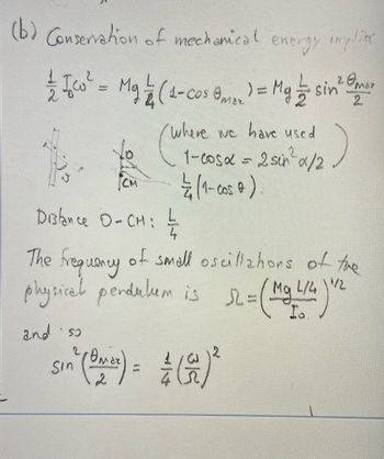 (b) Conservation of mechanical energy implice
гото
/
Iw² = Mg / (4-cos 8) = Mg ½ sin ² m
2
1
Distance O=CM;
4
The frequency of small oscillations of the
physical perdukum is 12 = ( Mg L/4) "
and iso
(where els seus an
/where we have used
1-cosα = 2 sin ² x/2
1 / (1- cos 0 )
sin" (ON ²) = = (2) ²
Ома