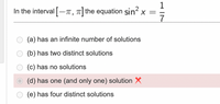 1
In the interval -T, 7| the equation sin x = =
7
(a) has an infinite number of solutions
(b) has two distinct solutions
(c) has no solutions
(d) has one (and only one) solution X
(e) has four distinct solutions
