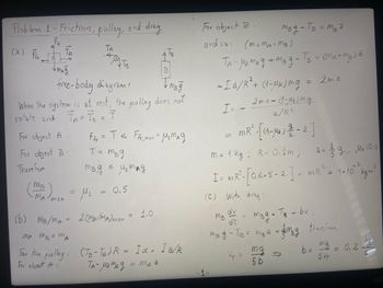 Problem 1-Friction, pulley, and drag
TA
(a) Fr
"
B
free-body diagrams
Imsg
When the system is at rest, the pulley does not
rotate and TA=TB = T
For object A
For object B
There for
:
MA max
(b) MB/MA
=7m₂ = m₂
A
крутв
=
F = T ≤ Ffr, max = M₂MAg
T = mB9
<
m3g = us mag
0.5
us
2 (MB/MA) max
1.0
For the pulley: (TB-TA) R = Iα = Ia/R
For object A:
TA-MK mag.
= MA a
For object B.
and so: (m_MA = MB)
TA-MK mag + mag-/B = (MA+MB) 2
- Ia/R² + (1-μk) mg = 2m ²
I= _ 2 m² = (1-4₂) ma
2/R²
mR² -[(1-₂) 2 -2]
m = 1 kg; R = 0.1m; 2= 19, 1=0.4
2
I = MR² [0.6-5-2] - MR² = 1x10 " kgm²
=
(C) With drag:
dv
тв
dt
тв д-Тве тва
= mBg - T₂ - bv;
MBg-TB = M₁₂ 2
V₁ =
mg
5 b
therefore
mg
b= = = 0.2
5VT