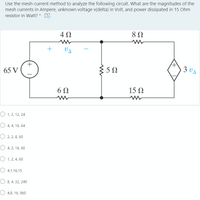 Use the mesh-current method to analyze the following circuit. What are the magnitudes of the
mesh currents in Ampere, unknown voltage v(delta) in Volt, and power dissipated in 15 Ohm
resistor in Watt? * 5
4 0
65 V
5Ω
3 vA
6Ω
15 Ω
O 1, 2, 12, 24
O 4, 4, 16, 64
O 2, 2, 8, 60
O 4, 2, 16, 60
O 1, 2, 4, 60
O 4,1,16,15
O 8, 4, 32, 240
O 4,8, 16, 960
