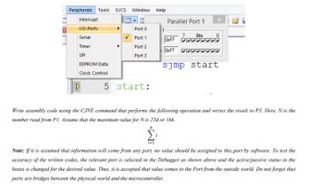 Peripherals Tools SVCS
Window
Help
Interrupt
Parallel Port 1
I/O-Ports
Port 0
1
7
Bits
Serial
Port 1
OxFF
Timer
Port 2
OxFF v
SPI
Port 3
EEPROM Data
s]mp start
ব
Clock Control
5 start:
Write assembly code using the CJNE command that performs the following operation and writes the result to P3. Here, N is the
number read from Pl. Assume that the maximum value for N is 22d or 16h.
i-1
Note: If it is assumed that information will come from any port, no value should be assigned to this port by software. To test the
accuracy of the written codes, the relevant port is selected in the Debugger as shown above and the active/passive status in the
boxes is changed for the desired value. Thus, it is accepted that value comes to the Port from the outside world. Do not forget that
ports are bridges between the physical world and the microcontroller.