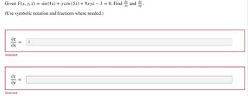 **Problem Statement:**
Given \( F(x, y, z) = \sin(4z) + y \cos(5z) + 9xyz - 3 = 0 \). Find \( \frac{\partial z}{\partial x} \) and \( \frac{\partial z}{\partial y} \).

(Use symbolic notation and fractions where needed.)

**User Input Section:**
- The first input box is labeled \( \frac{\partial z}{\partial x} \) with a user input of "1".
  - Status: Incorrect

- The second input box is labeled \( \frac{\partial z}{\partial y} \) with a user input area that is blank.
  - Status: Incorrect

The problem is designed to find the partial derivatives of \( z \) with respect to \( x \) and \( y \) using implicit differentiation. The user-provided answer for \( \frac{\partial z}{\partial x} \) is given as "1", which has been marked as incorrect. The response for \( \frac{\partial z}{\partial y} \) is left blank, which is also incorrect. 

To solve this problem correctly, apply implicit differentiation to the given function \( F(x, y, z) \).

---

**Educational Guidance:**

1. **Implicit Differentiation:**
   - Differentiate the function \( F(x, y, z) \) implicitly with respect to \( x \).
   - Differentiate the function \( F(x, y, z) \) implicitly with respect to \( y \).

2. **Obtaining the Derivatives:**
   - Applying the chain rule to differentiate \( F(x, y, z) \):
     \[ 
     \frac{\partial F}{\partial x} + \frac{\partial F}{\partial z} \frac{\partial z}{\partial x} = 0 
     \]
     \[ 
     \frac{\partial F}{\partial y} + \frac{\partial F}{\partial z} \frac{\partial z}{\partial y} = 0 
     \]

3. **Solving for \( \frac{\partial z}{\partial x} \) and \( \frac{\partial z}{\partial y} \):**
   - Isolate \( \frac{\partial z}{\partial x} \) and \( \frac{\partial z}{