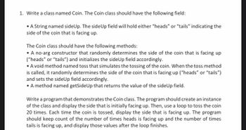 1. Write a class named Coin. The Coin class should have the following field:
• A String named sideUp. The side Up field will hold either "heads" or "tails" indicating the
side of the coin that is facing up.
The Coin class should have the following methods:
• A no-arg constructor that randomly determines the side of the coin that is facing up
("heads" or "tails") and initializes the sideUp field accordingly.
• A void method named toss that simulates the tossing of the coin. When the toss method
is called, it randomly determines the side of the coin that is facing up ("heads" or "tails")
and sets the sideUp field accordingly.
• A method named getSide Up that returns the value of the side Up field.
Write a program that demonstrates the Coin class. The program should create an instance
of the class and display the side that is initially facing up. Then, use a loop to toss the coin
20 times. Each time the coin is tossed, display the side that is facing up. The program
should keep count of the number of times heads is facing up and the number of times
tails is facing up, and display those values after the loop finishes.