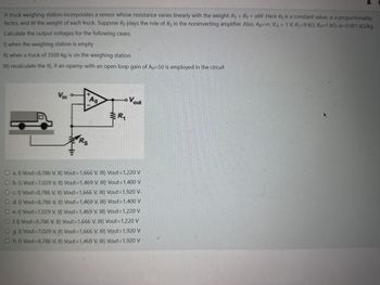 A truck weighing station incorporates a sensor whose resistance varies linearly with the weight: Rs = Ro+aw. Here Ro is a constant value, a a proportionality
factor, and W the weight of each truck. Suppose Rs plays the role of R2 in the noninverting amplifier. Also, Ap=co, Vin = 1 V, R1=9 ko, Ro=1 ko, a=0.001 kn/kg.
Calculate the output voltages for the following cases;
1) when the weighing station is empty
II) when a truck of 3500 kg is on the weighing station
III) recalculate the II), if an opamp with an open loop gain of A0=50 is employed in the circuit
LoVout
Vin
Ao
R₁
HI
Rs
O a. 1) Vout=8,786 V, II) Vout=1,666 V, III) Vout=1,220 V
O b. 1) Vout-7,029 V, II) Vout=1,469 V, III) Vout=1,400 V
O c. 1) Vout=8,786 V, II) Vout=1,666 V, III) Vout=1,920 V
O d. 1) Vout=8,786 V, II) Vout=1,469 V, III) Vout = 1,400 V
O e. 1) Vout-7,029 V, II) Vout=1,469 V, III) Vout=1,220 V
O f. 1) Vout=8,786 V, II) Vout =1,666 V, III) Vout =1,220 V
O g. 1) Vout-7,029 V, II) Vout=1,666 V, III) Vout=1,920 V
O h. 1) Vout=8,786 V, II) Vout=1,469 V, III) Vout =1,920 V