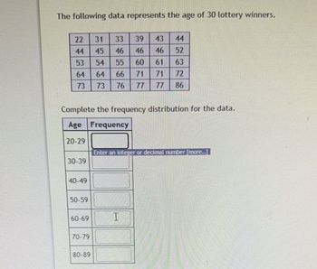 The following data represents the age of 30 lottery winners.
22
44
53
64
64
73 73 76
30-39
40-49
Complete the frequency distribution for the data.
Age Frequency
20-29
50-59
60-69
31
45
70-79
39
46
46
55
60
66 71
80-89
43 44
46 52
61
63
71
72
86
Enter an integer or decimal number [more..l
I