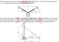 8. The cylinder has a mass of 20 kg and is released from rest when h = 0. Determine its speed when h
= 3 m. The springs each have an unstretched length of 2 m.
2 m
2 m
wwwww
k= 40 N/m
k = 40 N/m
9. The collar has a mass of 2 kg and is attached to the light spring, which has a stiffness of 30 N/m and
an unstretched length of 1.5 m. The collar is released from rest at A and slides up the smooth rod under
the action of the constant 50-N force. Calculate the velocity v of the collar as it passes position B.
1.5 m
30°
50 N
k = 30 N/m
A
2 m
