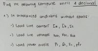 Find the Following compure until A decimal
A) IN Unbala nced conditiuns without Faulrs:
•) Load Line current Ia, Ib, Ic
•) Load Line voltages Vab, Voc, Vca
:) Load power profile
Pr, Qr, St, pfr
