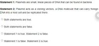 Statement 1: Plasmids are small, linear pieces of DNA that can be found in bacteria.
Statement 2: Plasmid acts as a cloning vectors, a DNA molecule that can carry foreign
DNA into a host cell and be replicated there.
Both statements are true.
Both statements are false.
O statement 1 is true. Statement 2 is false.
Statement 1 is false. Statement 2 is true.
