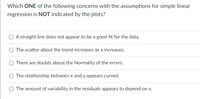 Which ONE of the following concerns with the assumptions for simple linear
regression is NOT indicated by the plots?
A straight line does not appear to be a good fit for the data.
The scatter about the trend increases as x increases.
There are doubts about the Normality of the errors.
The relationship between x and y appears curved.
The amount of variability in the residuals appears to depend on x.
