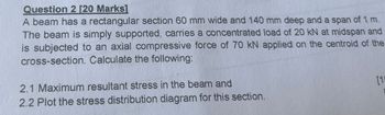 Question 2 [20 Marks]
A beam has a rectangular section 60 mm wide and 140 mm deep and a span of 1 m.
The beam is simply supported, carries a concentrated load of 20 kN at midspan and
is subjected to an axial compressive force of 70 kN applied on the centroid of the
cross-section. Calculate the following:
2.1 Maximum resultant stress in the beam and
2.2 Plot the stress distribution diagram for this section.
[1