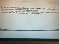 **Question 6: Choosing the Proper Test to Distinguish Aldehydes and Ketones**

Which one of these tests (2,4-DNP, Tollens, \( ^1H \) NMR, or IR) would you use to distinguish between benzaldehyde and benzophenone? There may be more than one correct answer. Whichever test you choose, state what you would observe for benzaldehyde and for benzophenone. 

**Explanation:**

This question asks you to select a method to differentiate between benzaldehyde (an aldehyde) and benzophenone (a ketone) using one of several analytical techniques. Here’s a brief overview of each test:

1. **2,4-Dinitrophenylhydrazine (2,4-DNP) Test**:
   - This test detects the presence of carbonyl groups in aldehydes and ketones by forming a yellow/orange precipitate.

2. **Tollens' Test**:
   - Used specifically for aldehydes, this test results in a silver mirror or black precipitate when positive. Benzaldehyde would give a positive Tollens' test, while benzophenone would show no reaction.

3. **Proton Nuclear Magnetic Resonance (\( ^1H \) NMR) Spectroscopy**:
   - This technique helps to identify the unique hydrogen environments in a compound. Benzaldehyde will show a distinctive peak for the aldehyde hydrogen, absent in benzophenone.

4. **Infrared (IR) Spectroscopy**:
   - This method detects various functional groups based on their vibrational frequencies. Aldehydes and ketones show different characteristic absorption bands.

For distinguishing benzaldehyde from benzophenone, the Tollens' test is highly effective due to its reactivity with aldehydes, while NMR and IR also provide distinct spectral fingerprints for each compound.